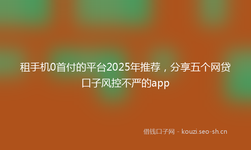 租手机0首付的平台2025年推荐，分享五个网贷口子风控不严的app