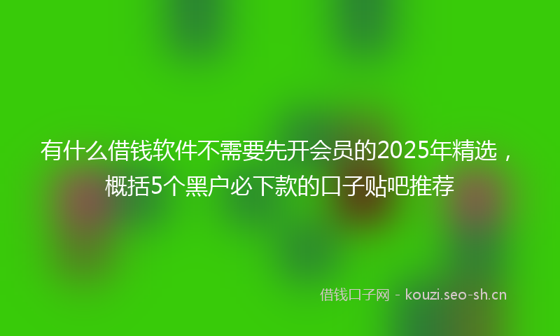 有什么借钱软件不需要先开会员的2025年精选，概括5个黑户必下款的口子贴吧推荐