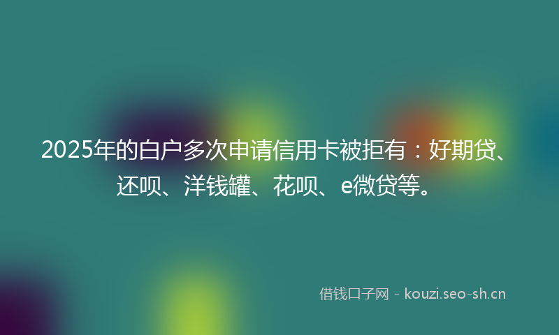 2025年的白户多次申请信用卡被拒有：好期贷、还呗、洋钱罐、花呗、e微贷等。