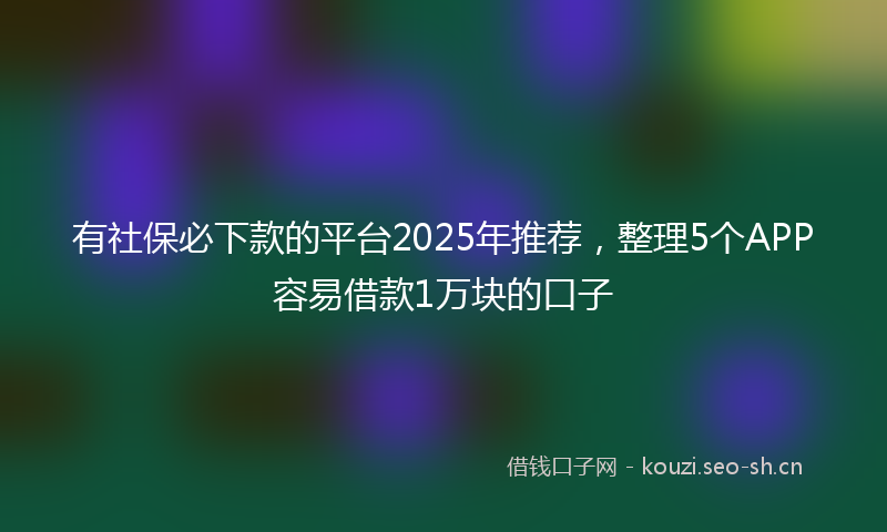 有社保必下款的平台2025年推荐，整理5个APP容易借款1万块的口子