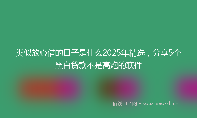 类似放心借的口子是什么2025年精选，分享5个黑白贷款不是高炮的软件