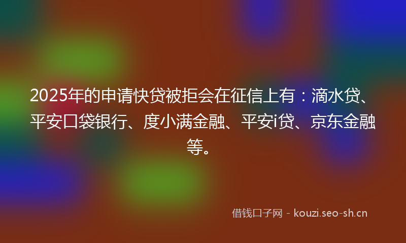 2025年的申请快贷被拒会在征信上有：滴水贷、平安口袋银行、度小满金融、平安i贷、京东金融等。