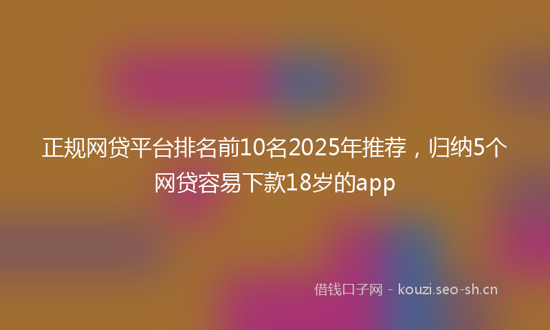 正规网贷平台排名前10名2025年推荐，归纳5个网贷容易下款18岁的app