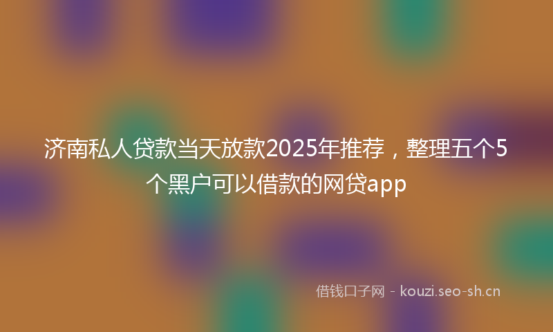 济南私人贷款当天放款2025年推荐，整理五个5个黑户可以借款的网贷app