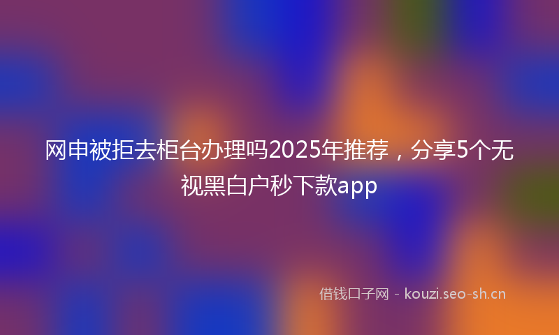 网申被拒去柜台办理吗2025年推荐，分享5个无视黑白户秒下款app