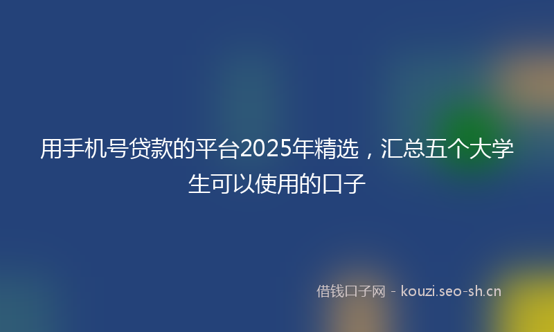 用手机号贷款的平台2025年精选，汇总五个大学生可以使用的口子