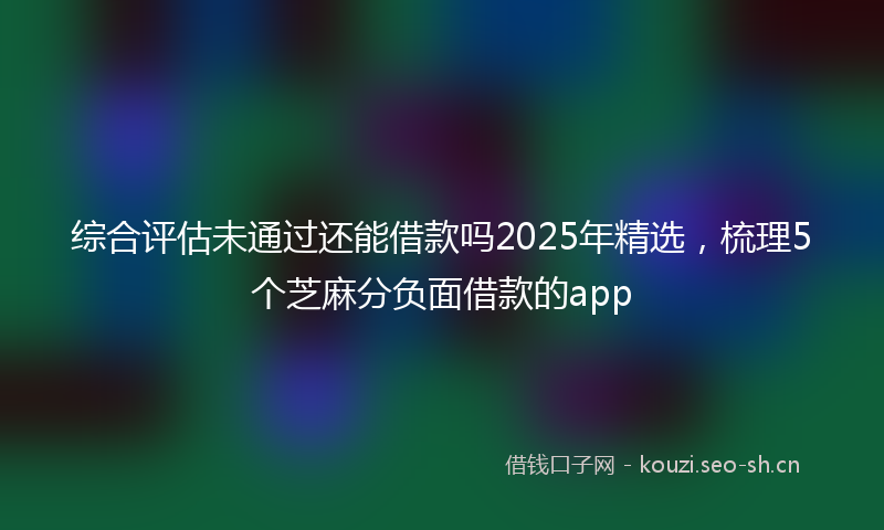 综合评估未通过还能借款吗2025年精选，梳理5个芝麻分负面借款的app