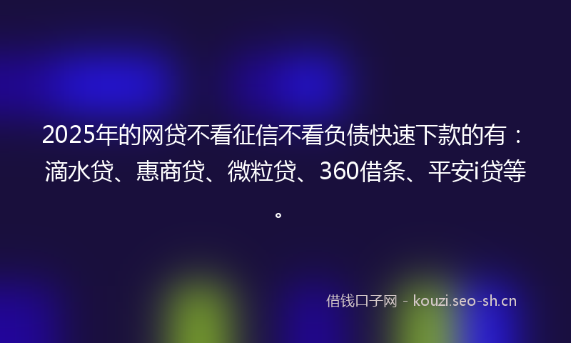 2025年的网贷不看征信不看负债快速下款的有：滴水贷、惠商贷、微粒贷、360借条、平安i贷等。