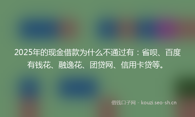 2025年的现金借款为什么不通过有：省呗、百度有钱花、融逸花、团贷网、信用卡贷等。