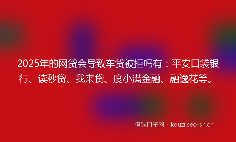2025年的网贷会导致车贷被拒吗有：平安口袋银行、读秒贷、我来贷、度小满金融、融逸花等。