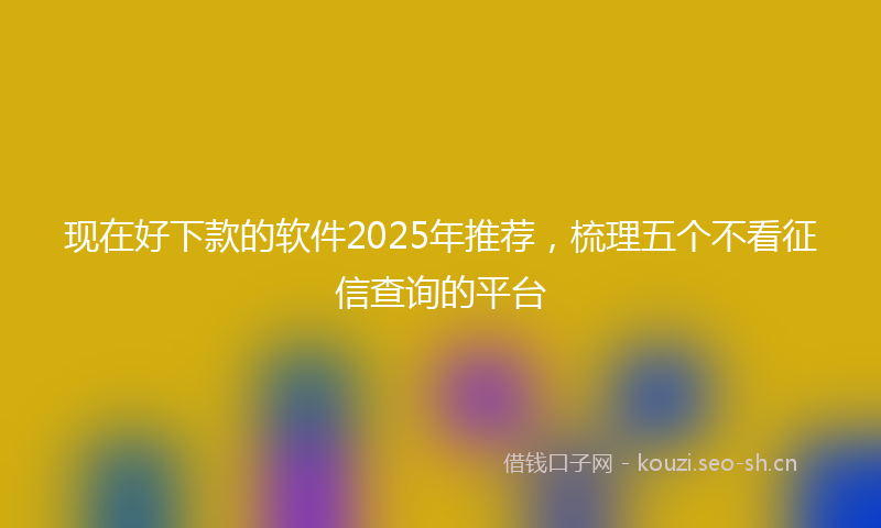 现在好下款的软件2025年推荐，梳理五个不看征信查询的平台