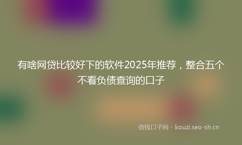 有啥网贷比较好下的软件2025年推荐，整合五个不看负债查询的口子