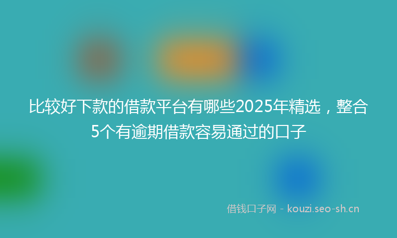 比较好下款的借款平台有哪些2025年精选，整合5个有逾期借款容易通过的口子