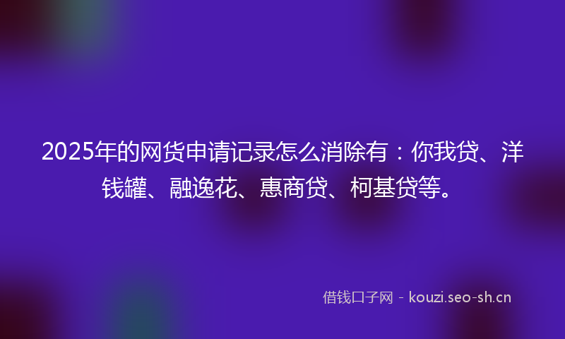 2025年的网货申请记录怎么消除有：你我贷、洋钱罐、融逸花、惠商贷、柯基贷等。