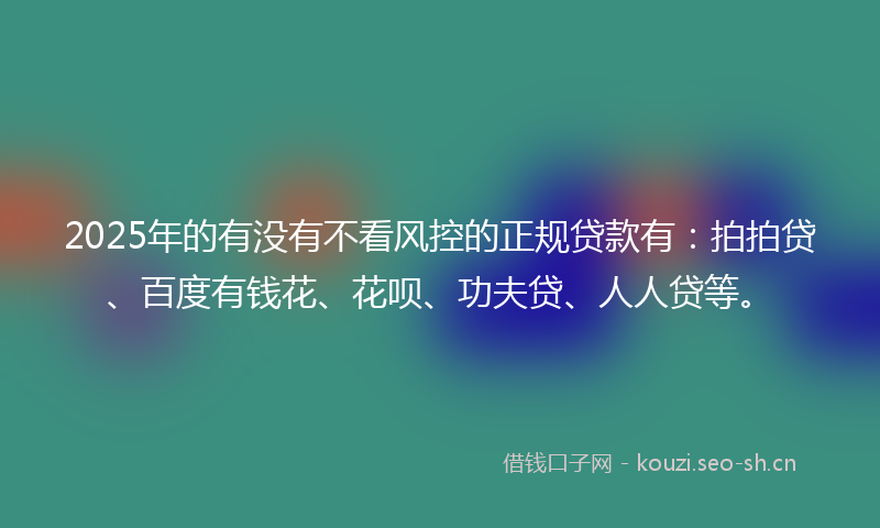 2025年的有没有不看风控的正规贷款有：拍拍贷、百度有钱花、花呗、功夫贷、人人贷等。