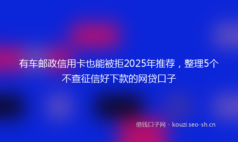有车邮政信用卡也能被拒2025年推荐，整理5个不查征信好下款的网贷口子