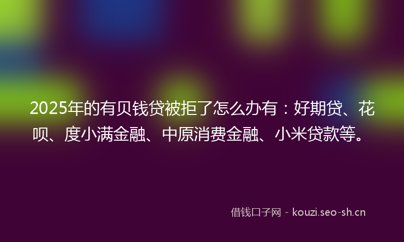 2025年的有贝钱贷被拒了怎么办有：好期贷、花呗、度小满金融、中原消费金融、小米贷款等。