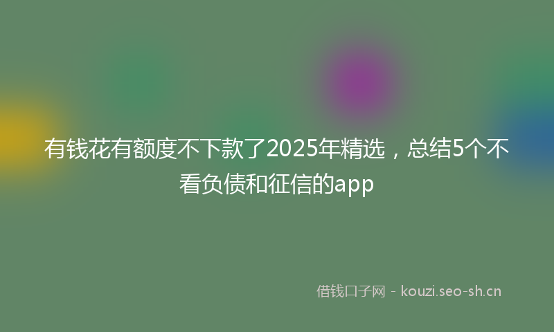 有钱花有额度不下款了2025年精选，总结5个不看负债和征信的app
