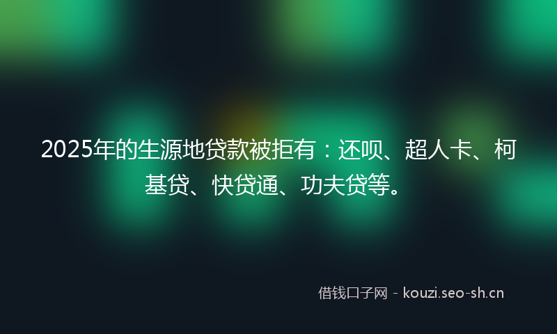 2025年的生源地贷款被拒有：还呗、超人卡、柯基贷、快贷通、功夫贷等。