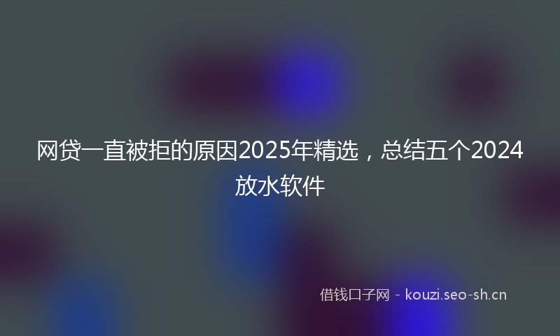 网贷一直被拒的原因2025年精选，总结五个2024放水软件
