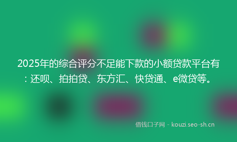 2025年的综合评分不足能下款的小额贷款平台有：还呗、拍拍贷、东方汇、快贷通、e微贷等。