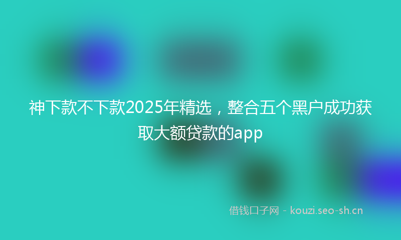 神下款不下款2025年精选，整合五个黑户成功获取大额贷款的app