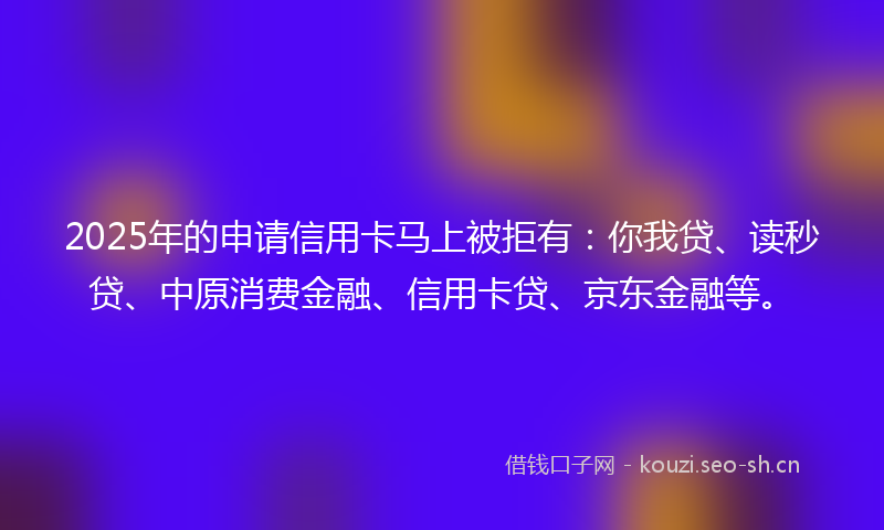 2025年的申请信用卡马上被拒有：你我贷、读秒贷、中原消费金融、信用卡贷、京东金融等。