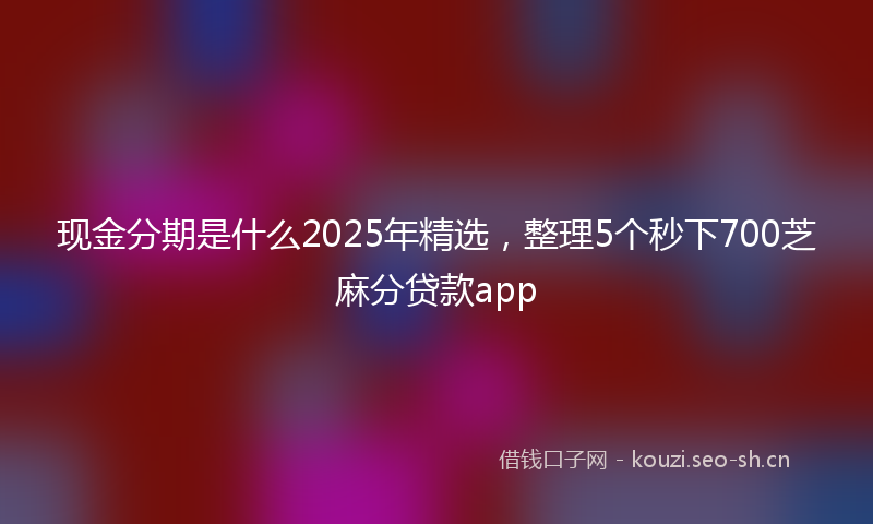 现金分期是什么2025年精选，整理5个秒下700芝麻分贷款app