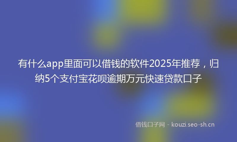 有什么app里面可以借钱的软件2025年推荐，归纳5个支付宝花呗逾期万元快速贷款口子