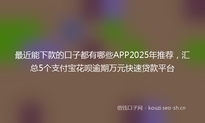 最近能下款的口子都有哪些APP2025年推荐，汇总5个支付宝花呗逾期万元快速贷款平台