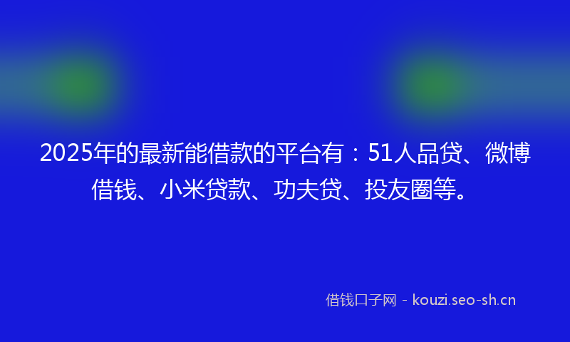 2025年的最新能借款的平台有：51人品贷、微博借钱、小米贷款、功夫贷、投友圈等。
