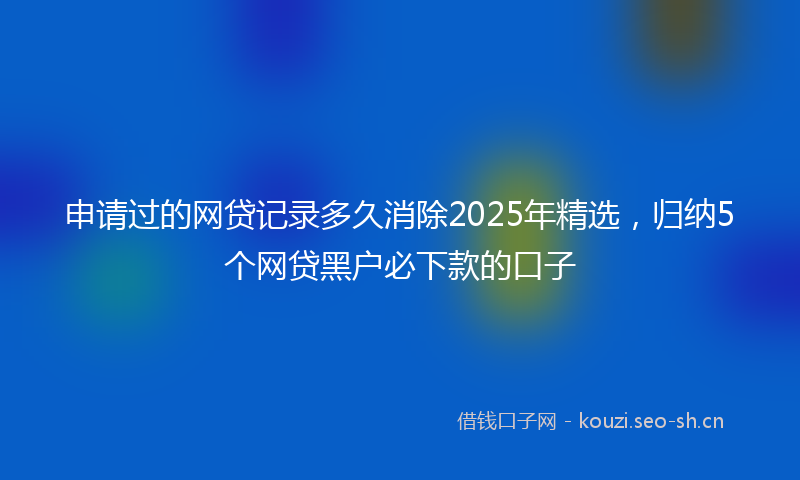 申请过的网贷记录多久消除2025年精选，归纳5个网贷黑户必下款的口子