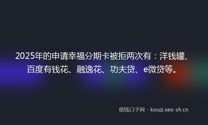 2025年的申请幸福分期卡被拒两次有：洋钱罐、百度有钱花、融逸花、功夫贷、e微贷等。