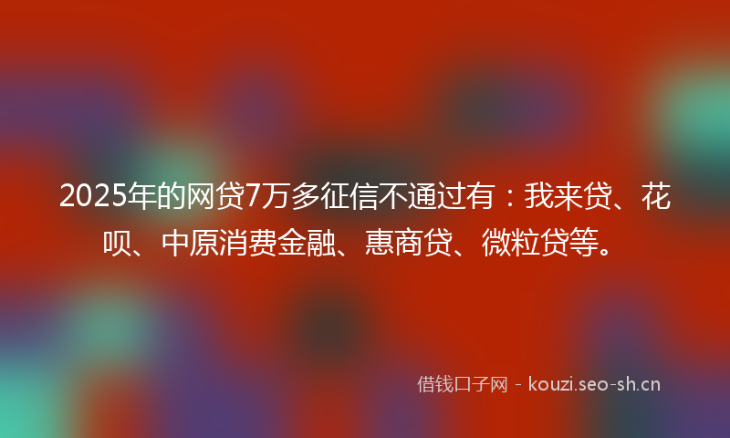 2025年的网贷7万多征信不通过有：我来贷、花呗、中原消费金融、惠商贷、微粒贷等。