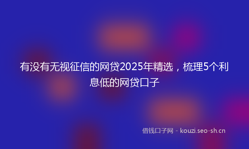 有没有无视征信的网贷2025年精选，梳理5个利息低的网贷口子
