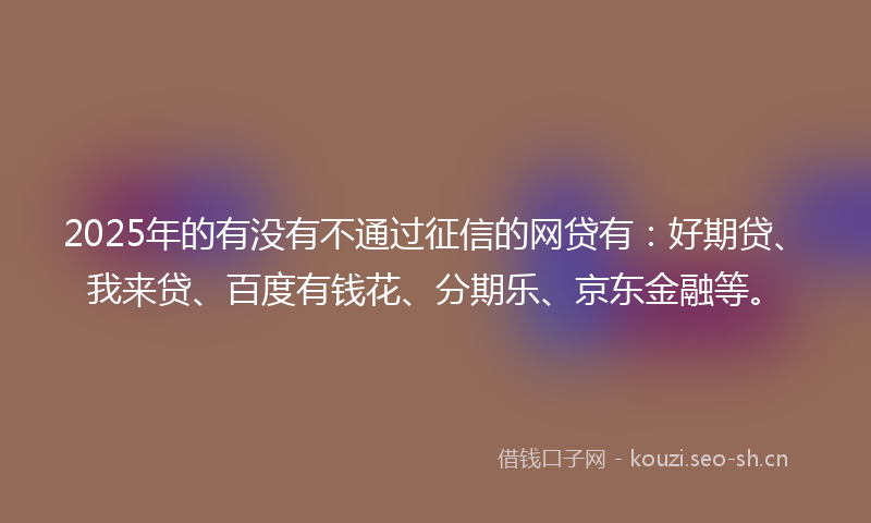 2025年的有没有不通过征信的网贷有：好期贷、我来贷、百度有钱花、分期乐、京东金融等。