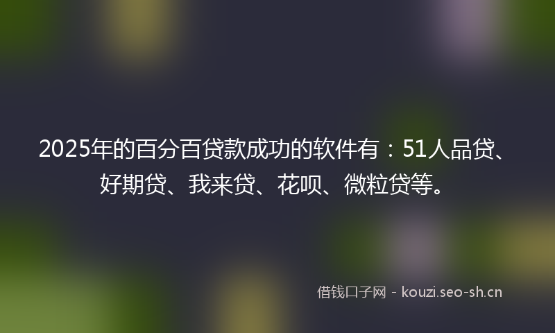 2025年的百分百贷款成功的软件有：51人品贷、好期贷、我来贷、花呗、微粒贷等。