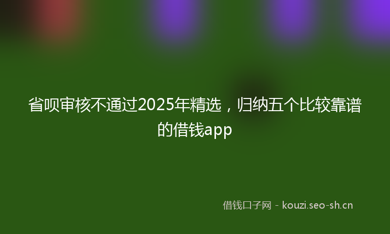 省呗审核不通过2025年精选，归纳五个比较靠谱的借钱app