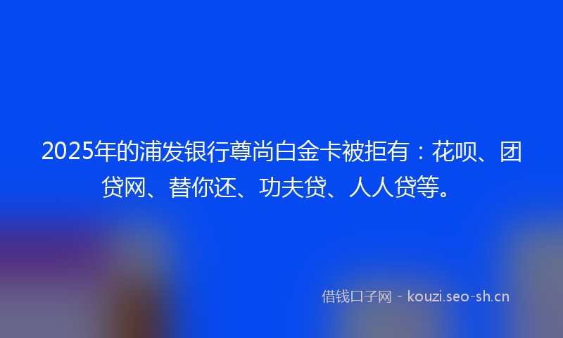 2025年的浦发银行尊尚白金卡被拒有：花呗、团贷网、替你还、功夫贷、人人贷等。