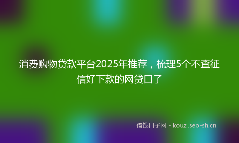 消费购物贷款平台2025年推荐，梳理5个不查征信好下款的网贷口子