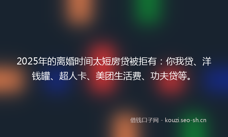 2025年的离婚时间太短房贷被拒有：你我贷、洋钱罐、超人卡、美团生活费、功夫贷等。