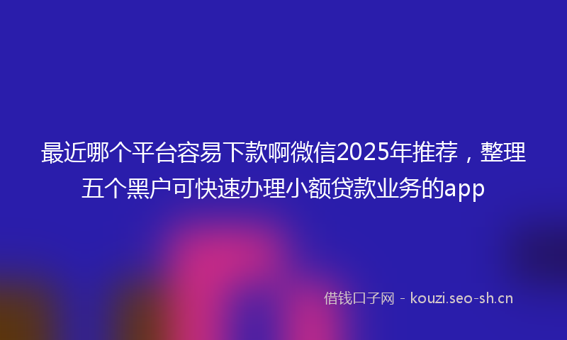 最近哪个平台容易下款啊微信2025年推荐，整理五个黑户可快速办理小额贷款业务的app