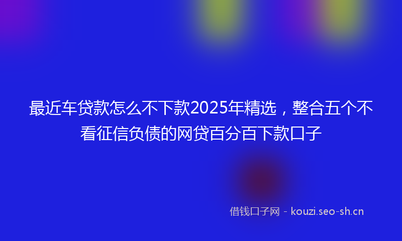 最近车贷款怎么不下款2025年精选，整合五个不看征信负债的网贷百分百下款口子