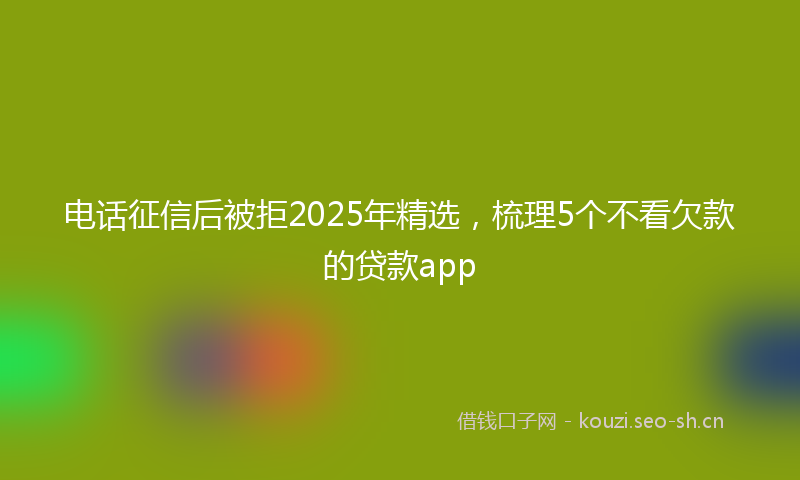 电话征信后被拒2025年精选，梳理5个不看欠款的贷款app