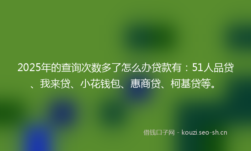 2025年的查询次数多了怎么办贷款有：51人品贷、我来贷、小花钱包、惠商贷、柯基贷等。