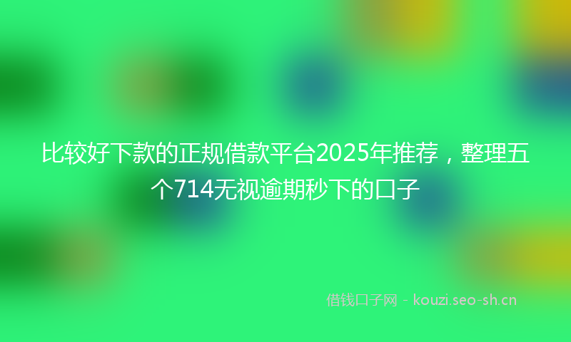 比较好下款的正规借款平台2025年推荐，整理五个714无视逾期秒下的口子