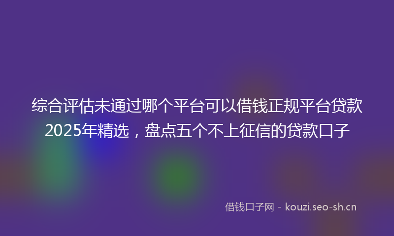 综合评估未通过哪个平台可以借钱正规平台贷款2025年精选，盘点五个不上征信的贷款口子