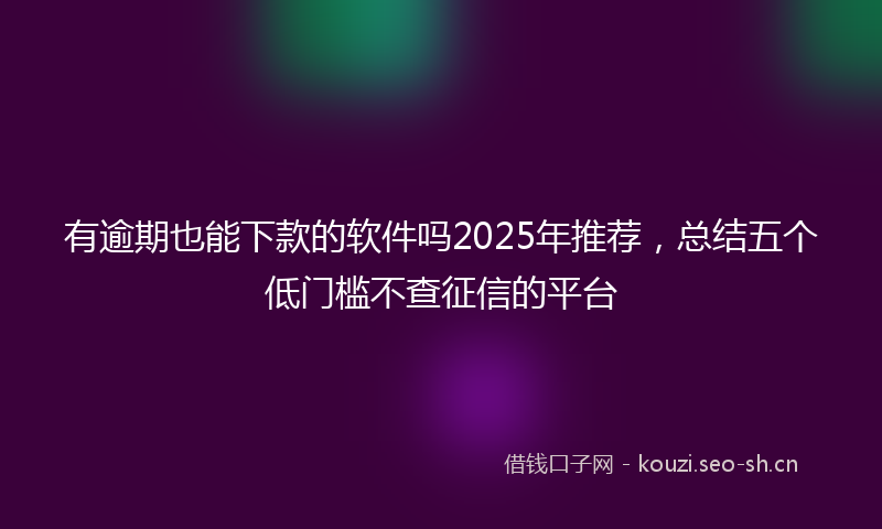 有逾期也能下款的软件吗2025年推荐，总结五个低门槛不查征信的平台