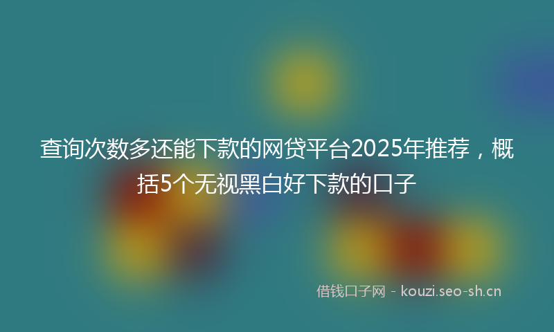 查询次数多还能下款的网贷平台2025年推荐，概括5个无视黑白好下款的口子