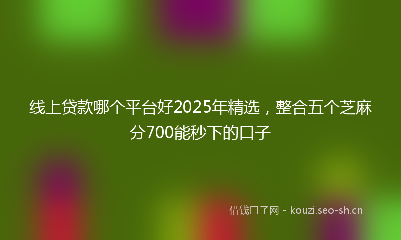 线上贷款哪个平台好2025年精选，整合五个芝麻分700能秒下的口子